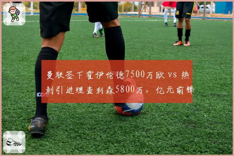 曼联签下霍伊伦德7500万欧 vs 热刺引进理查利森5800万，亿元前锋性价比之争