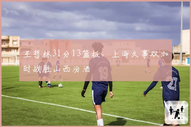 王哲林31分13篮板，上海久事双加时战胜山西汾酒