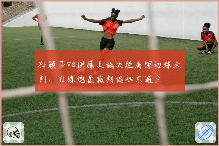 孙颖莎vs伊藤美诚决胜局擦边球未判，日媒炮轰裁判偏袒东道主