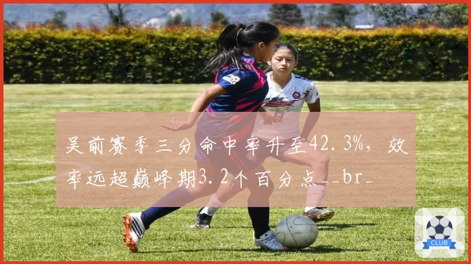 吴前赛季三分命中率升至42.3%,效率远超巅峰期3.2个百分点__br_