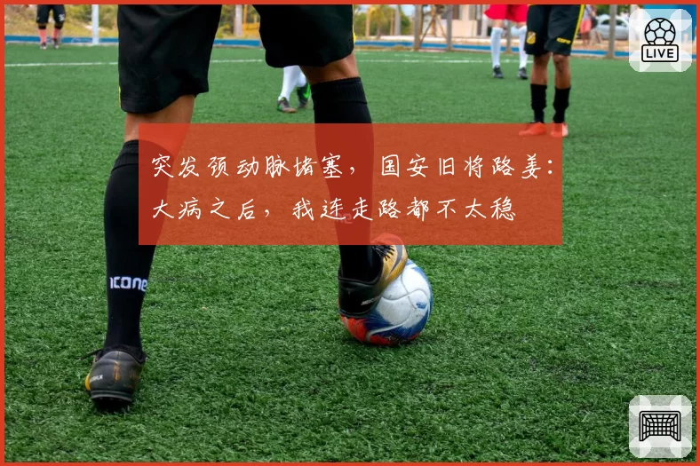 突发颈动脉堵塞,国安旧将路姜:大病之后,我连走路都不太稳