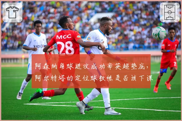 阿森纳角球进攻成功率英超垫底,阿尔特塔的定位球教练是否该下课?