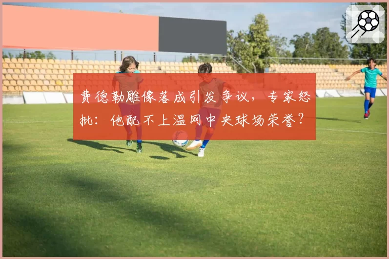 费德勒雕像落成引发争议,专家怒批:他配不上温网中央球场荣誉?