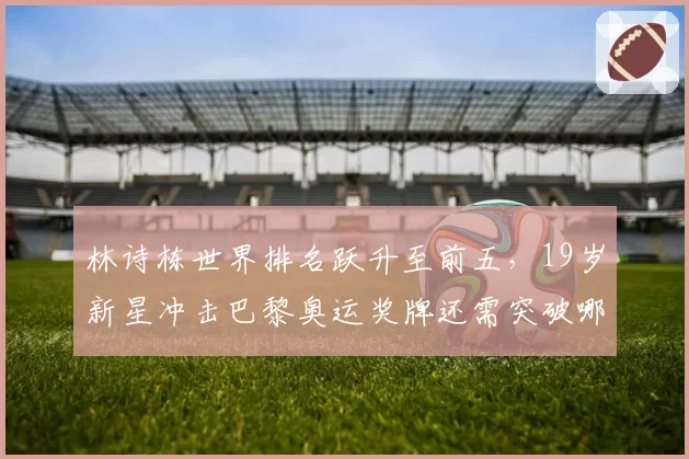 林诗栋世界排名跃升至前五，19岁新星冲击巴黎奥运奖牌还需突破哪些瓶颈？